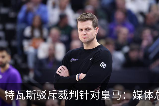 特瓦斯驳斥裁判针对皇马：媒体总在阴谋论，不是内格雷拉就是裁判